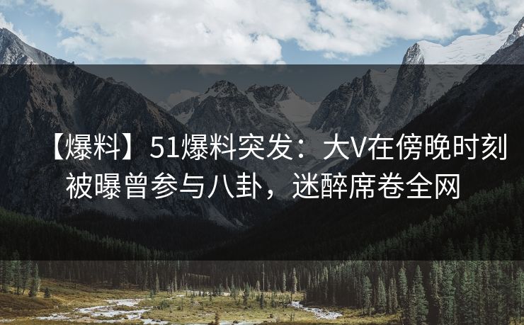 【爆料】51爆料突发：大V在傍晚时刻被曝曾参与八卦，迷醉席卷全网
