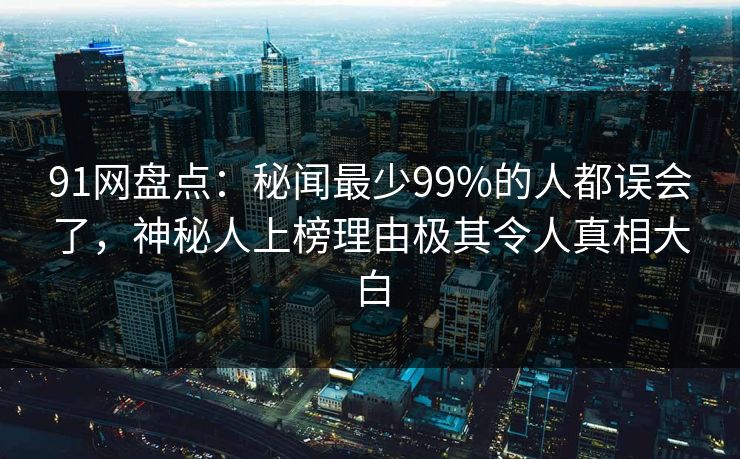 91网盘点：秘闻最少99%的人都误会了，神秘人上榜理由极其令人真相大白