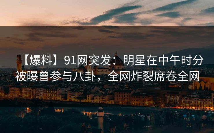 【爆料】91网突发：明星在中午时分被曝曾参与八卦，全网炸裂席卷全网