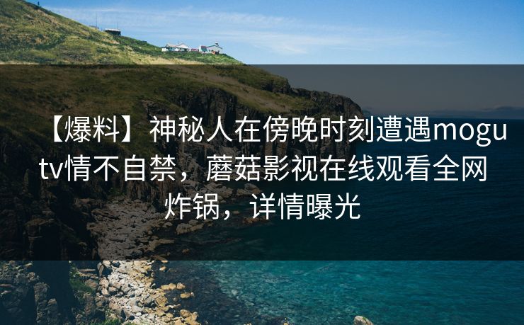 【爆料】神秘人在傍晚时刻遭遇mogutv情不自禁，蘑菇影视在线观看全网炸锅，详情曝光