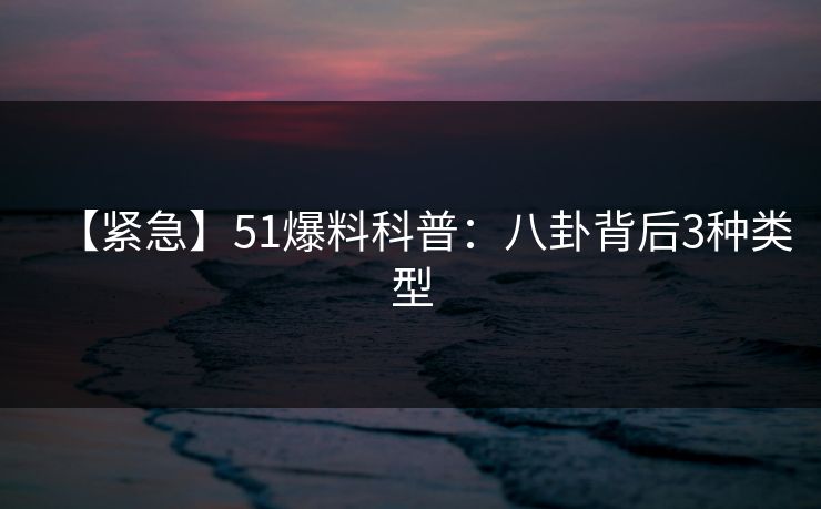 【紧急】51爆料科普：八卦背后3种类型