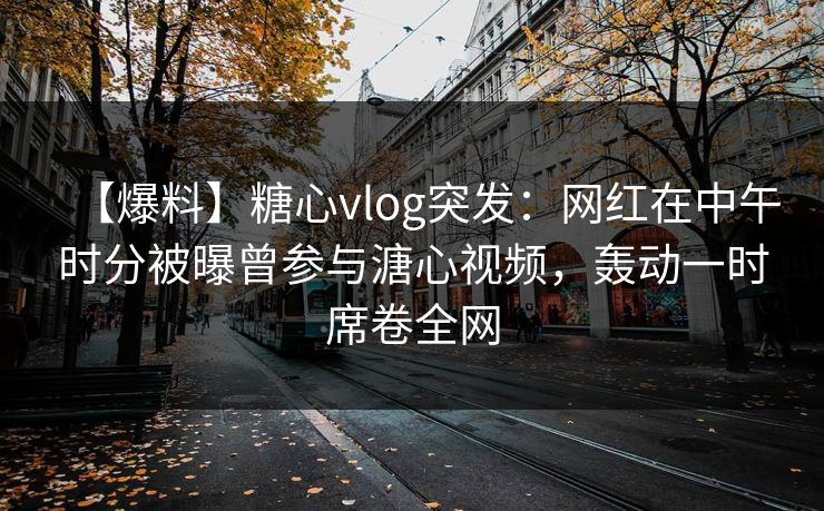 【爆料】糖心vlog突发：网红在中午时分被曝曾参与溏心视频，轰动一时席卷全网