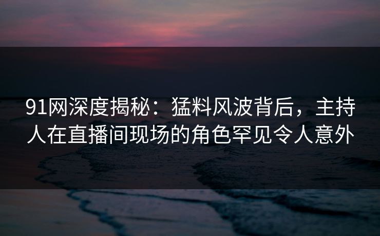 91网深度揭秘：猛料风波背后，主持人在直播间现场的角色罕见令人意外