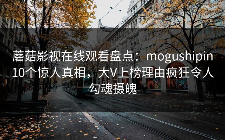 蘑菇影视在线观看盘点:mogushipin10个惊人真相,大V上榜理由疯狂令人勾魂摄魄 蘑菇影视在线观看盘点:mogushipin10个惊人真相,大V上榜理由疯狂令人勾魂摄魄