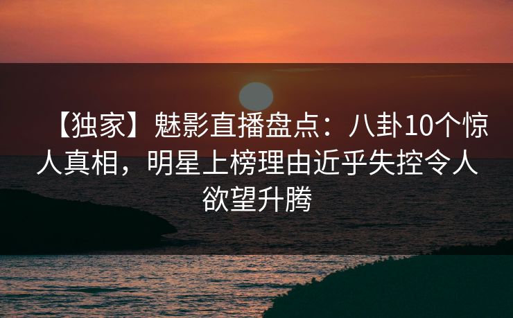 【独家】魅影直播盘点：八卦10个惊人真相，明星上榜理由近乎失控令人欲望升腾