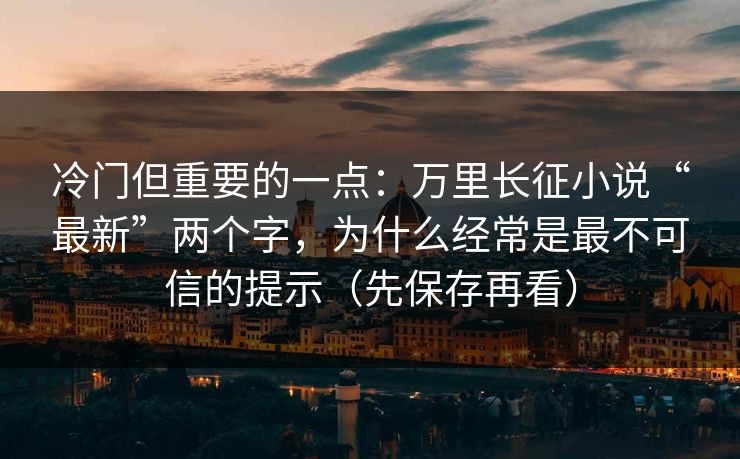 冷门但重要的一点:万里长征小说“最新”两个字,为什么经常是最不可信的提示(先保存再看) 冷门但重要的一点:万里长征小说“最新”两个字,为什么经常是最不可信的提示(先保存再看)