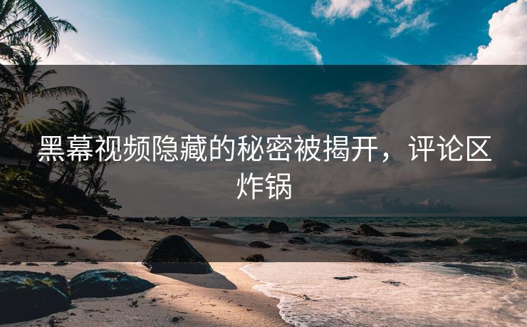 黑幕视频隐藏的秘密被揭开,评论区炸锅