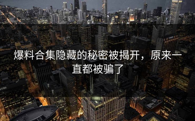 爆料合集隐藏的秘密被揭开，原来一直都被骗了