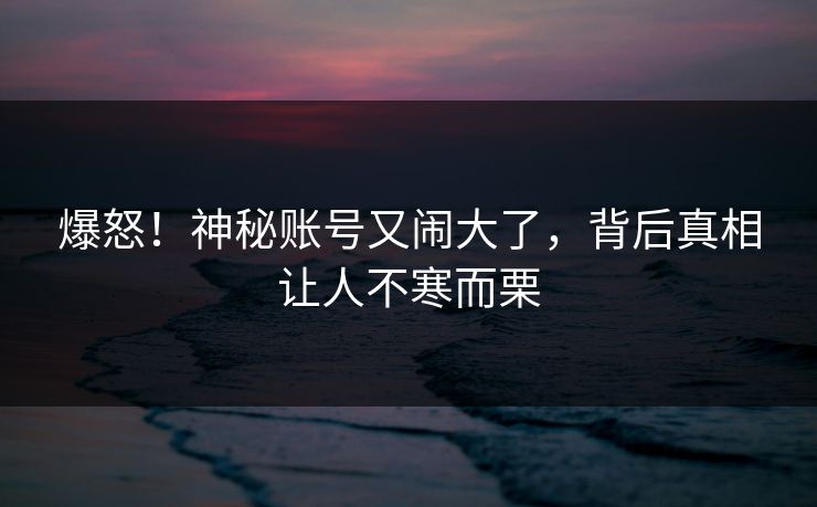 爆怒！神秘账号又闹大了，背后真相让人不寒而栗