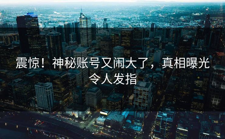 震惊！神秘账号又闹大了，真相曝光令人发指