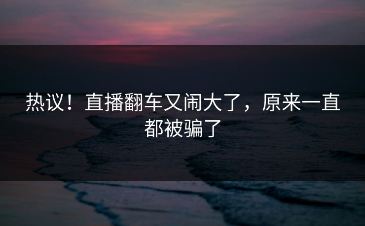 热议！直播翻车又闹大了，原来一直都被骗了