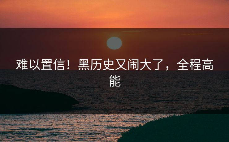 难以置信！黑历史又闹大了，全程高能