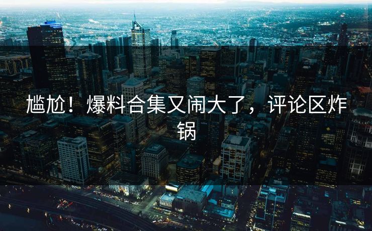 尴尬！爆料合集又闹大了，评论区炸锅