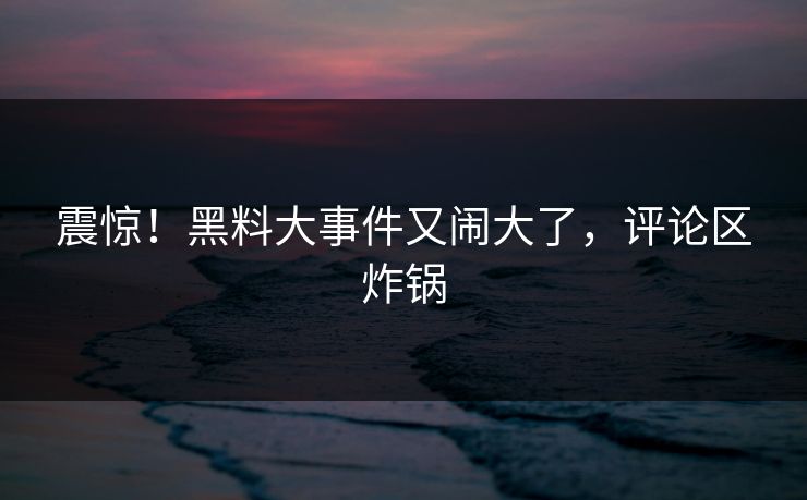 震惊！黑料大事件又闹大了，评论区炸锅