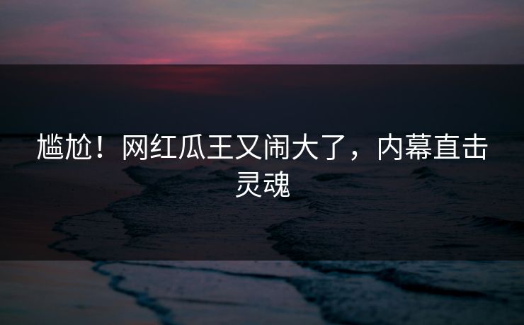 尴尬！网红瓜王又闹大了，内幕直击灵魂