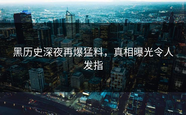 黑历史深夜再爆猛料，真相曝光令人发指