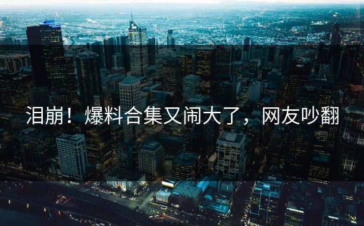 泪崩！爆料合集又闹大了，网友吵翻