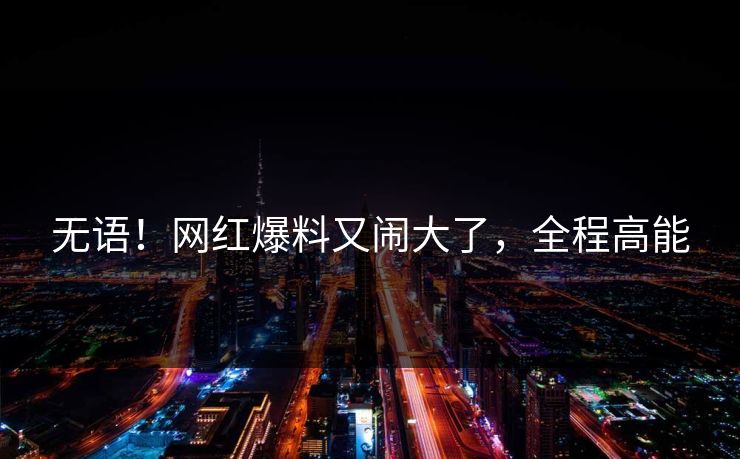 无语！网红爆料又闹大了，全程高能