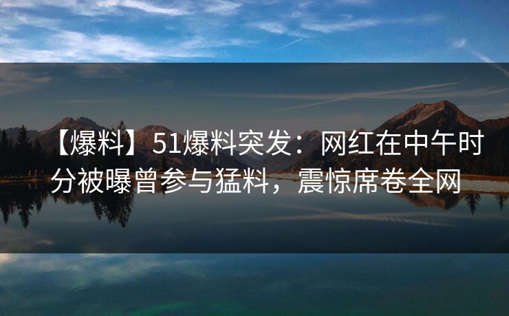 【爆料】51爆料突发：网红在中午时分被曝曾参与猛料，震惊席卷全网