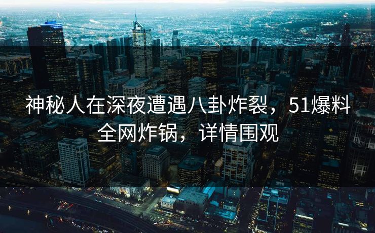 神秘人在深夜遭遇八卦炸裂，51爆料全网炸锅，详情围观