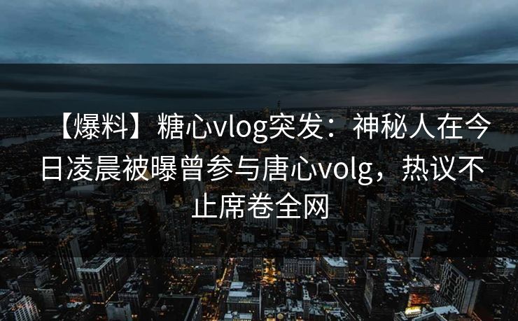 【爆料】糖心vlog突发：神秘人在今日凌晨被曝曾参与唐心volg，热议不止席卷全网