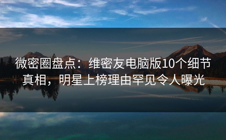 微密圈盘点：维密友电脑版10个细节真相，明星上榜理由罕见令人曝光