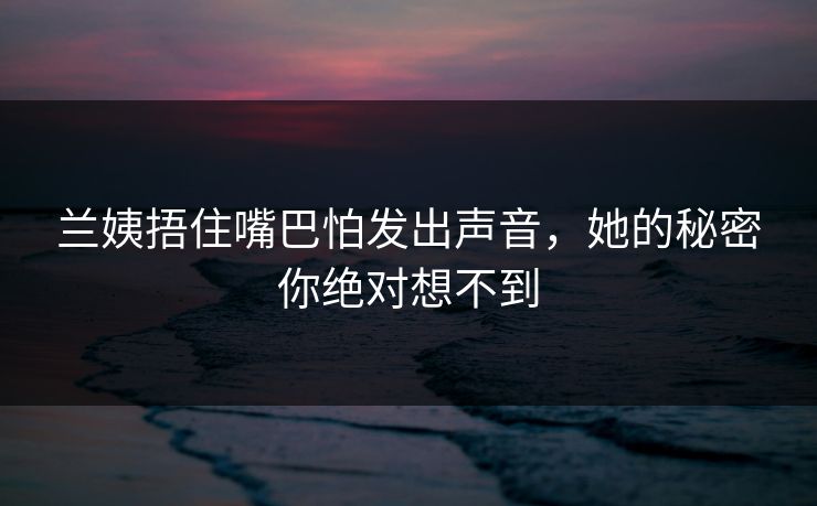 兰姨捂住嘴巴怕发出声音，她的秘密你绝对想不到