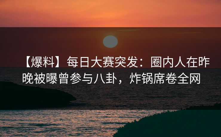 【爆料】每日大赛突发：圈内人在昨晚被曝曾参与八卦，炸锅席卷全网