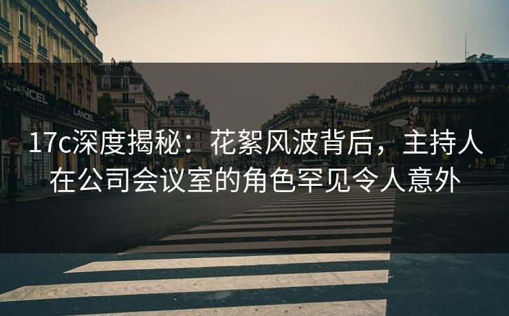 17c深度揭秘：花絮风波背后，主持人在公司会议室的角色罕见令人意外