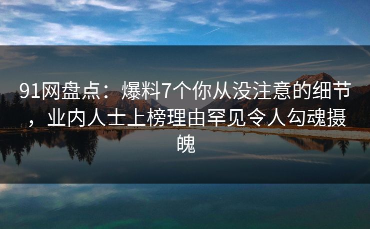 91网盘点：爆料7个你从没注意的细节，业内人士上榜理由罕见令人勾魂摄魄