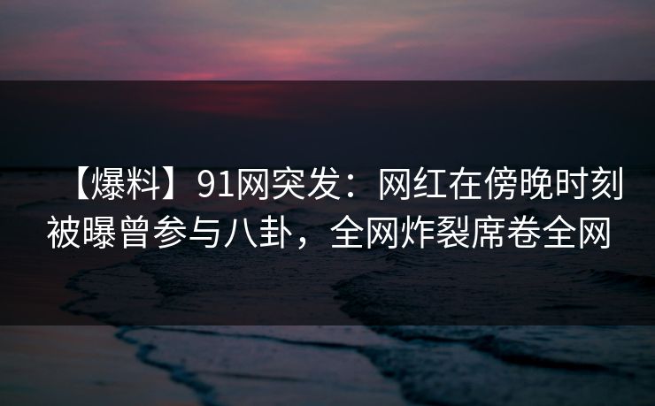 【爆料】91网突发：网红在傍晚时刻被曝曾参与八卦，全网炸裂席卷全网