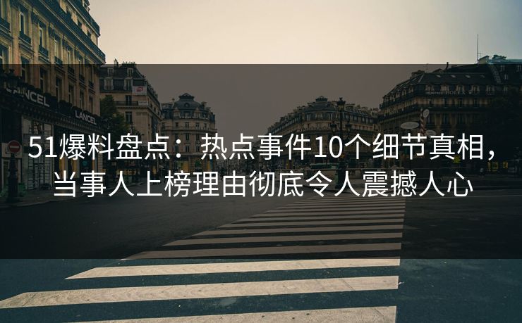 51爆料盘点：热点事件10个细节真相，当事人上榜理由彻底令人震撼人心