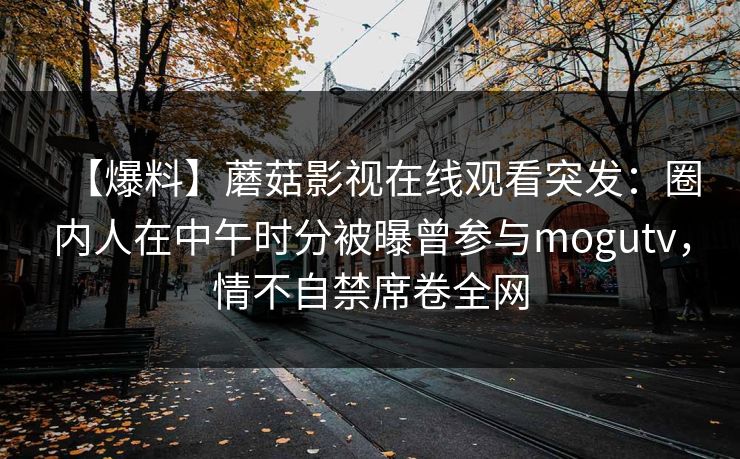 【爆料】蘑菇影视在线观看突发：圈内人在中午时分被曝曾参与mogutv，情不自禁席卷全网