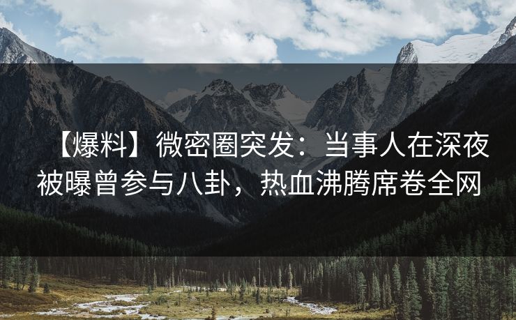 【爆料】微密圈突发：当事人在深夜被曝曾参与八卦，热血沸腾席卷全网