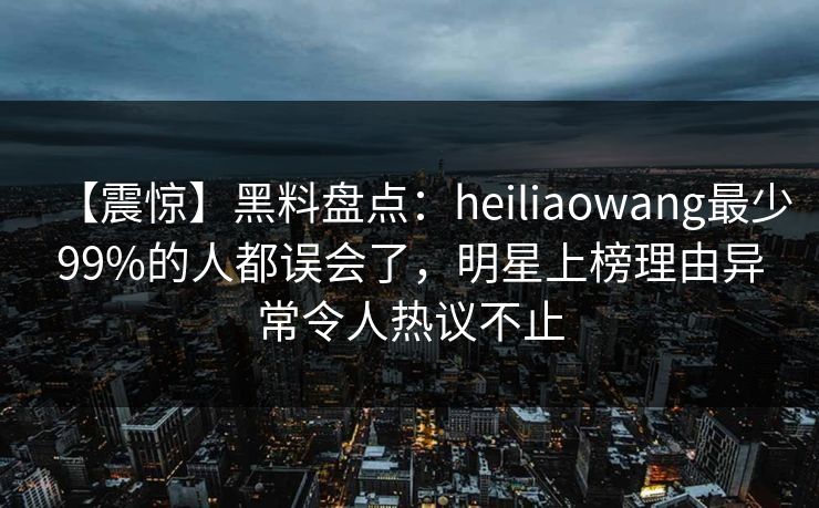 【震惊】黑料盘点：heiliaowang最少99%的人都误会了，明星上榜理由异常令人热议不止