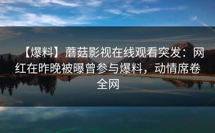 【爆料】蘑菇影视在线观看突发：网红在昨晚被曝曾参与爆料，动情席卷全网