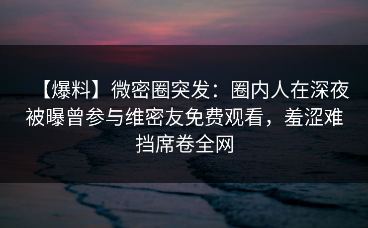 【爆料】微密圈突发：圈内人在深夜被曝曾参与维密友免费观看，羞涩难挡席卷全网