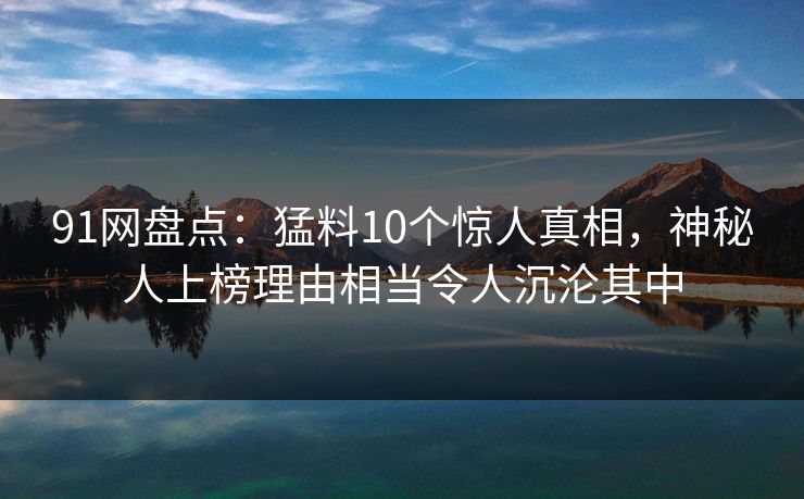 91网盘点：猛料10个惊人真相，神秘人上榜理由相当令人沉沦其中