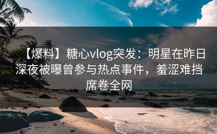【爆料】糖心vlog突发：明星在昨日深夜被曝曾参与热点事件，羞涩难挡席卷全网