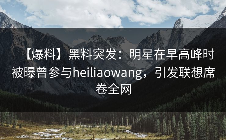 【爆料】黑料突发：明星在早高峰时被曝曾参与heiliaowang，引发联想席卷全网