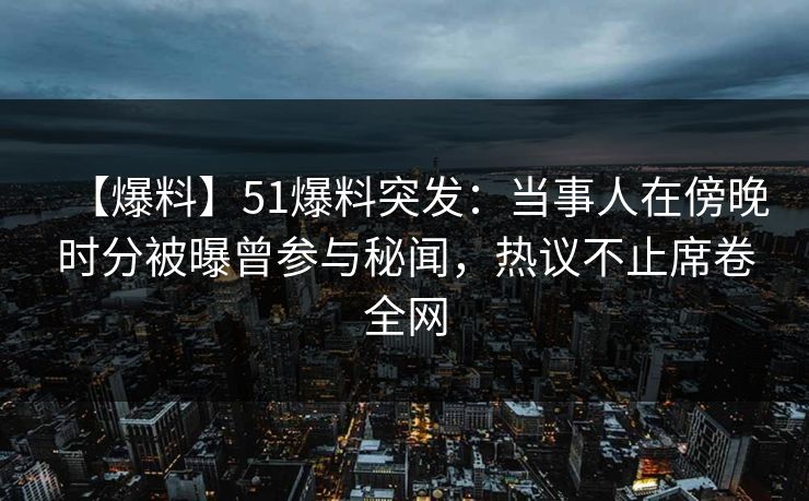 【爆料】51爆料突发：当事人在傍晚时分被曝曾参与秘闻，热议不止席卷全网