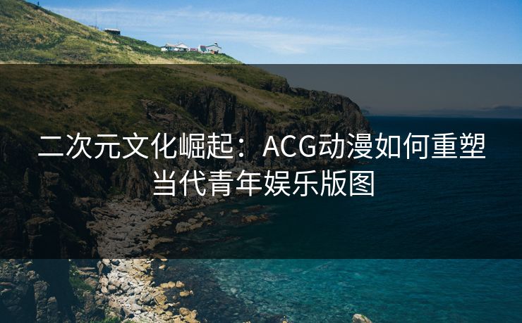 二次元文化崛起：ACG动漫如何重塑当代青年娱乐版图