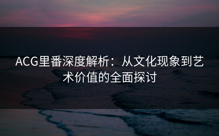 ACG里番深度解析：从文化现象到艺术价值的全面探讨