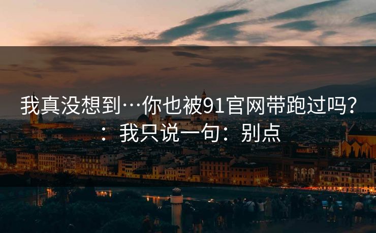我真没想到…你也被91官网带跑过吗？：我只说一句：别点
