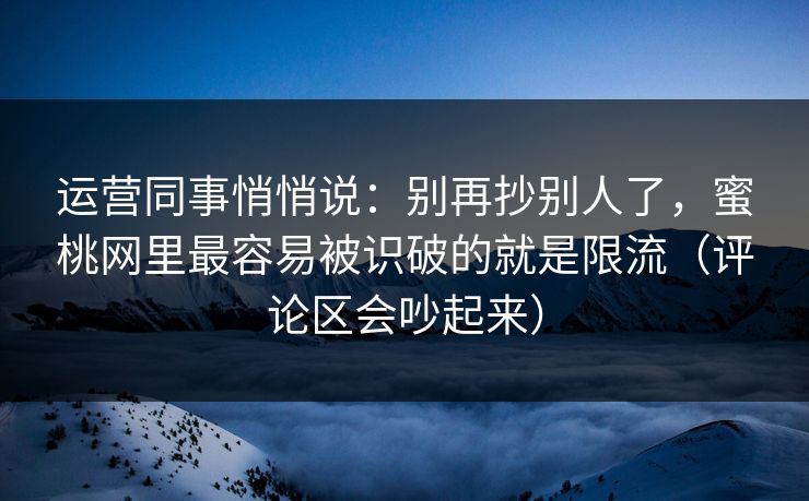 运营同事悄悄说：别再抄别人了，蜜桃网里最容易被识破的就是限流（评论区会吵起来）