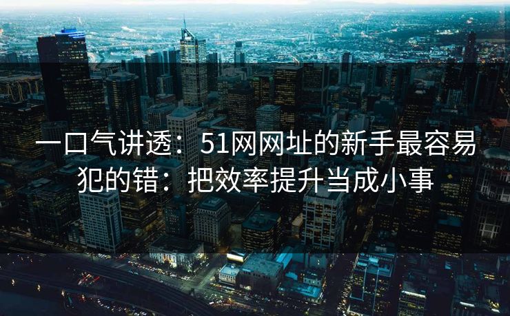 一口气讲透：51网网址的新手最容易犯的错：把效率提升当成小事