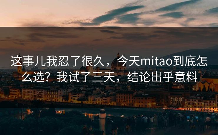 这事儿我忍了很久，今天mitao到底怎么选？我试了三天，结论出乎意料