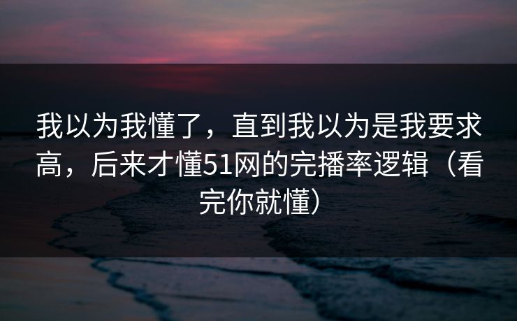 我以为我懂了，直到我以为是我要求高，后来才懂51网的完播率逻辑（看完你就懂）