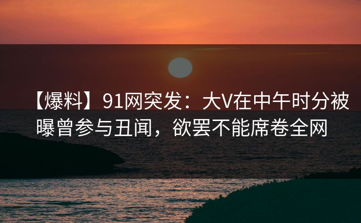 【爆料】91网突发：大V在中午时分被曝曾参与丑闻，欲罢不能席卷全网