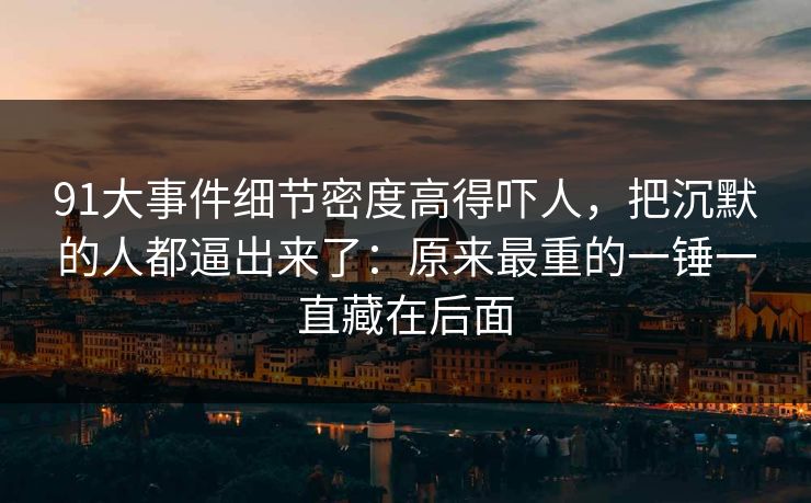 91大事件细节密度高得吓人，把沉默的人都逼出来了：原来最重的一锤一直藏在后面